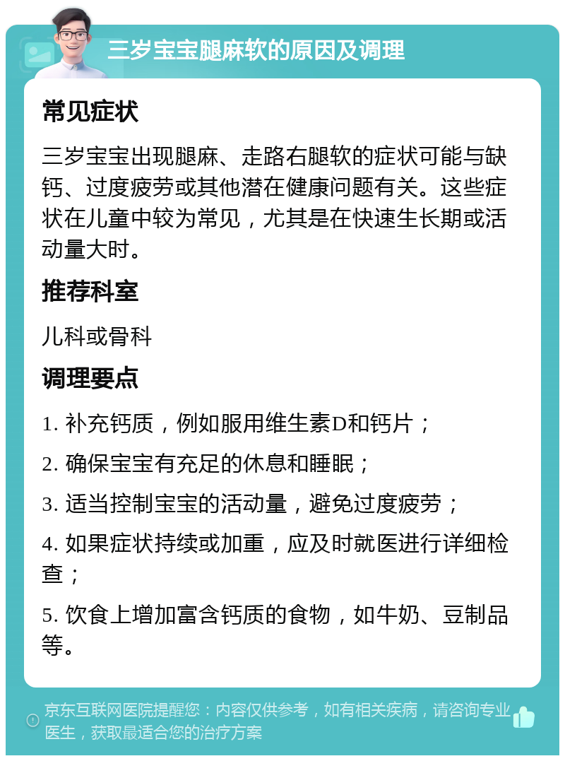 三岁宝宝腿麻软的原因及调理 常见症状 三岁宝宝出现腿麻、走路右腿软的症状可能与缺钙、过度疲劳或其他潜在健康问题有关。这些症状在儿童中较为常见，尤其是在快速生长期或活动量大时。 推荐科室 儿科或骨科 调理要点 1. 补充钙质，例如服用维生素D和钙片； 2. 确保宝宝有充足的休息和睡眠； 3. 适当控制宝宝的活动量，避免过度疲劳； 4. 如果症状持续或加重，应及时就医进行详细检查； 5. 饮食上增加富含钙质的食物，如牛奶、豆制品等。