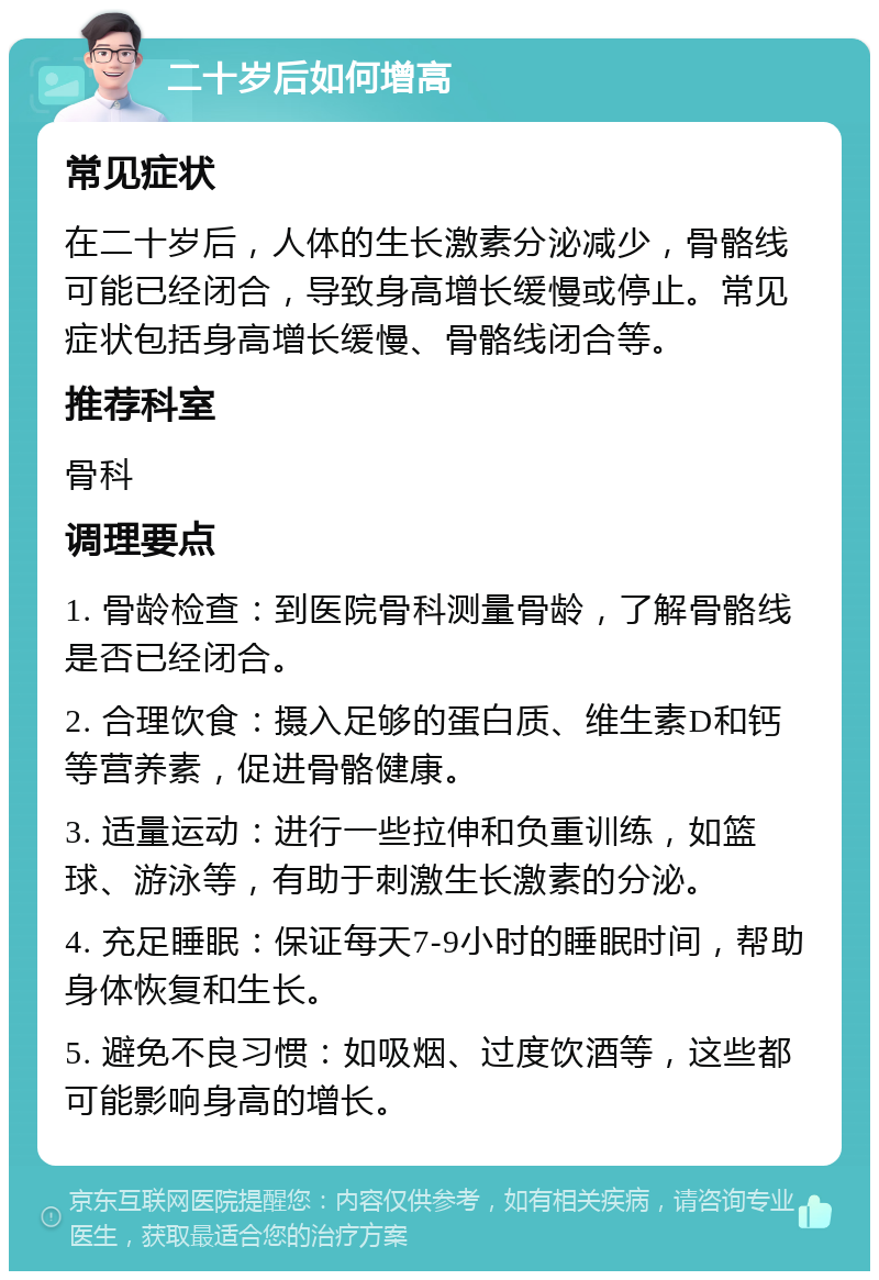 二十岁后如何增高 常见症状 在二十岁后，人体的生长激素分泌减少，骨骼线可能已经闭合，导致身高增长缓慢或停止。常见症状包括身高增长缓慢、骨骼线闭合等。 推荐科室 骨科 调理要点 1. 骨龄检查：到医院骨科测量骨龄，了解骨骼线是否已经闭合。 2. 合理饮食：摄入足够的蛋白质、维生素D和钙等营养素，促进骨骼健康。 3. 适量运动：进行一些拉伸和负重训练，如篮球、游泳等，有助于刺激生长激素的分泌。 4. 充足睡眠：保证每天7-9小时的睡眠时间，帮助身体恢复和生长。 5. 避免不良习惯：如吸烟、过度饮酒等，这些都可能影响身高的增长。