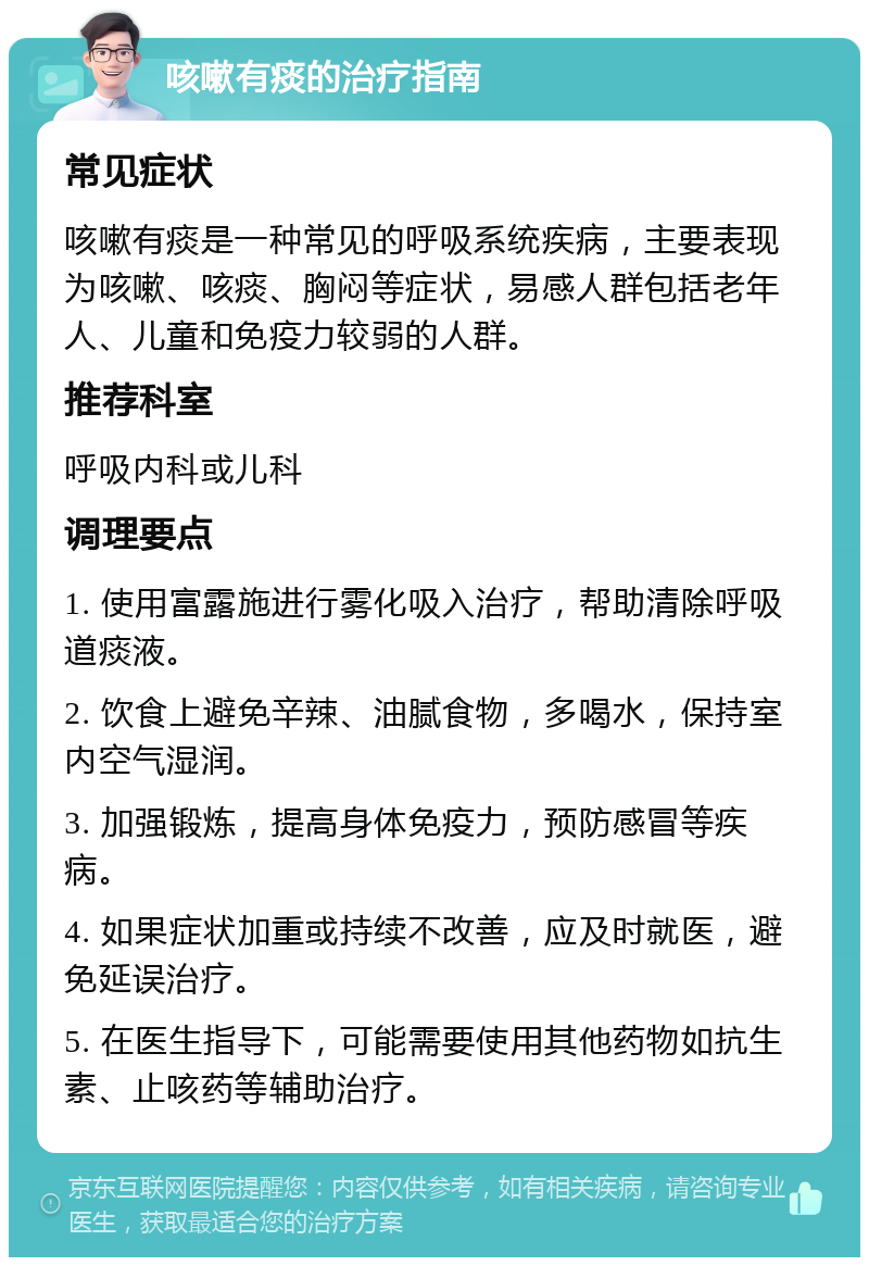 咳嗽有痰的治疗指南 常见症状 咳嗽有痰是一种常见的呼吸系统疾病，主要表现为咳嗽、咳痰、胸闷等症状，易感人群包括老年人、儿童和免疫力较弱的人群。 推荐科室 呼吸内科或儿科 调理要点 1. 使用富露施进行雾化吸入治疗，帮助清除呼吸道痰液。 2. 饮食上避免辛辣、油腻食物，多喝水，保持室内空气湿润。 3. 加强锻炼，提高身体免疫力，预防感冒等疾病。 4. 如果症状加重或持续不改善，应及时就医，避免延误治疗。 5. 在医生指导下，可能需要使用其他药物如抗生素、止咳药等辅助治疗。