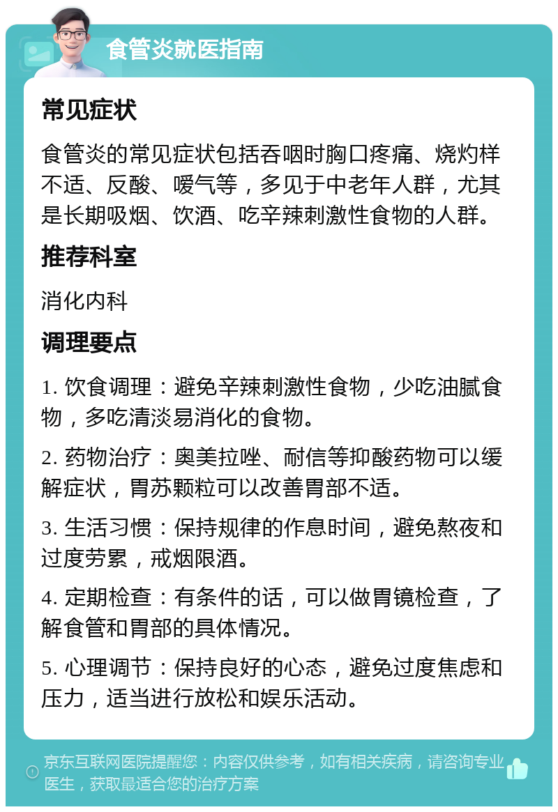 食管炎就医指南 常见症状 食管炎的常见症状包括吞咽时胸口疼痛、烧灼样不适、反酸、嗳气等，多见于中老年人群，尤其是长期吸烟、饮酒、吃辛辣刺激性食物的人群。 推荐科室 消化内科 调理要点 1. 饮食调理：避免辛辣刺激性食物，少吃油腻食物，多吃清淡易消化的食物。 2. 药物治疗：奥美拉唑、耐信等抑酸药物可以缓解症状，胃苏颗粒可以改善胃部不适。 3. 生活习惯：保持规律的作息时间，避免熬夜和过度劳累，戒烟限酒。 4. 定期检查：有条件的话，可以做胃镜检查，了解食管和胃部的具体情况。 5. 心理调节：保持良好的心态，避免过度焦虑和压力，适当进行放松和娱乐活动。