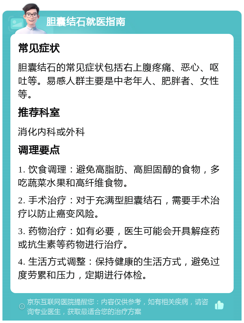 胆囊结石就医指南 常见症状 胆囊结石的常见症状包括右上腹疼痛、恶心、呕吐等。易感人群主要是中老年人、肥胖者、女性等。 推荐科室 消化内科或外科 调理要点 1. 饮食调理：避免高脂肪、高胆固醇的食物，多吃蔬菜水果和高纤维食物。 2. 手术治疗：对于充满型胆囊结石，需要手术治疗以防止癌变风险。 3. 药物治疗：如有必要，医生可能会开具解痉药或抗生素等药物进行治疗。 4. 生活方式调整：保持健康的生活方式，避免过度劳累和压力，定期进行体检。