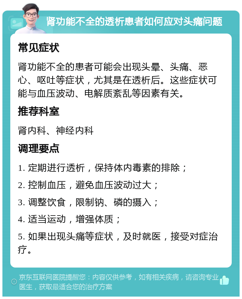 肾功能不全的透析患者如何应对头痛问题 常见症状 肾功能不全的患者可能会出现头晕、头痛、恶心、呕吐等症状，尤其是在透析后。这些症状可能与血压波动、电解质紊乱等因素有关。 推荐科室 肾内科、神经内科 调理要点 1. 定期进行透析，保持体内毒素的排除； 2. 控制血压，避免血压波动过大； 3. 调整饮食，限制钠、磷的摄入； 4. 适当运动，增强体质； 5. 如果出现头痛等症状，及时就医，接受对症治疗。