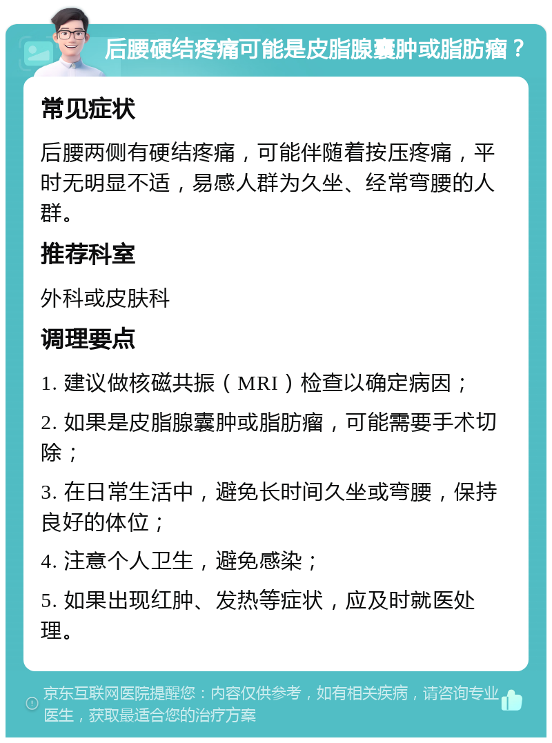 后腰硬结疼痛可能是皮脂腺囊肿或脂肪瘤？ 常见症状 后腰两侧有硬结疼痛，可能伴随着按压疼痛，平时无明显不适，易感人群为久坐、经常弯腰的人群。 推荐科室 外科或皮肤科 调理要点 1. 建议做核磁共振（MRI）检查以确定病因； 2. 如果是皮脂腺囊肿或脂肪瘤，可能需要手术切除； 3. 在日常生活中，避免长时间久坐或弯腰，保持良好的体位； 4. 注意个人卫生，避免感染； 5. 如果出现红肿、发热等症状，应及时就医处理。