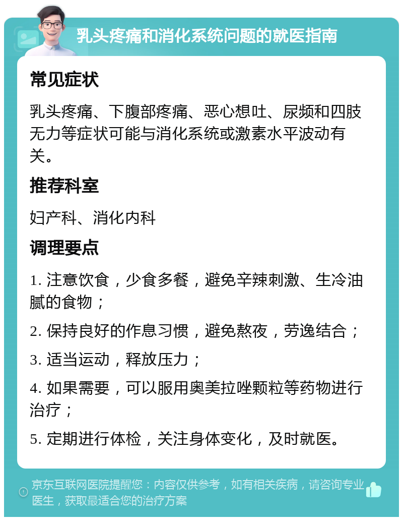 乳头疼痛和消化系统问题的就医指南 常见症状 乳头疼痛、下腹部疼痛、恶心想吐、尿频和四肢无力等症状可能与消化系统或激素水平波动有关。 推荐科室 妇产科、消化内科 调理要点 1. 注意饮食，少食多餐，避免辛辣刺激、生冷油腻的食物； 2. 保持良好的作息习惯，避免熬夜，劳逸结合； 3. 适当运动，释放压力； 4. 如果需要，可以服用奥美拉唑颗粒等药物进行治疗； 5. 定期进行体检，关注身体变化，及时就医。