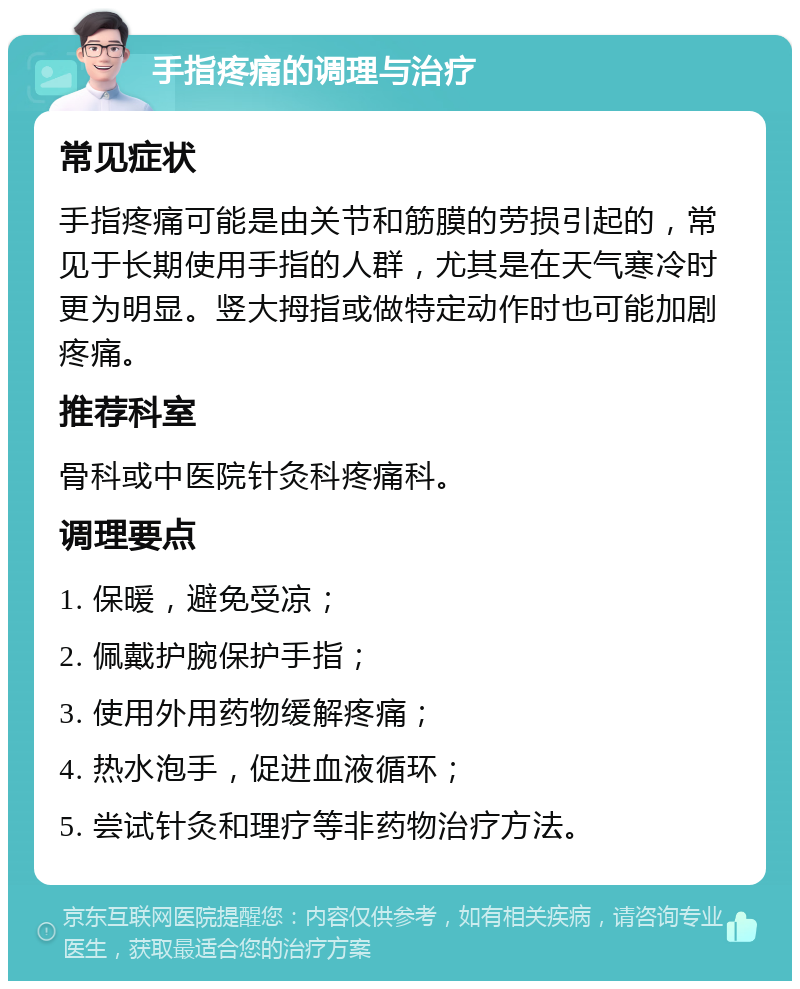 手指疼痛的调理与治疗 常见症状 手指疼痛可能是由关节和筋膜的劳损引起的，常见于长期使用手指的人群，尤其是在天气寒冷时更为明显。竖大拇指或做特定动作时也可能加剧疼痛。 推荐科室 骨科或中医院针灸科疼痛科。 调理要点 1. 保暖，避免受凉； 2. 佩戴护腕保护手指； 3. 使用外用药物缓解疼痛； 4. 热水泡手，促进血液循环； 5. 尝试针灸和理疗等非药物治疗方法。