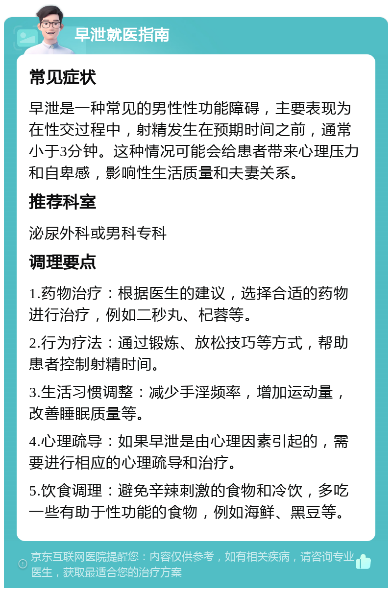 早泄就医指南 常见症状 早泄是一种常见的男性性功能障碍，主要表现为在性交过程中，射精发生在预期时间之前，通常小于3分钟。这种情况可能会给患者带来心理压力和自卑感，影响性生活质量和夫妻关系。 推荐科室 泌尿外科或男科专科 调理要点 1.药物治疗：根据医生的建议，选择合适的药物进行治疗，例如二秒丸、杞蓉等。 2.行为疗法：通过锻炼、放松技巧等方式，帮助患者控制射精时间。 3.生活习惯调整：减少手淫频率，增加运动量，改善睡眠质量等。 4.心理疏导：如果早泄是由心理因素引起的，需要进行相应的心理疏导和治疗。 5.饮食调理：避免辛辣刺激的食物和冷饮，多吃一些有助于性功能的食物，例如海鲜、黑豆等。