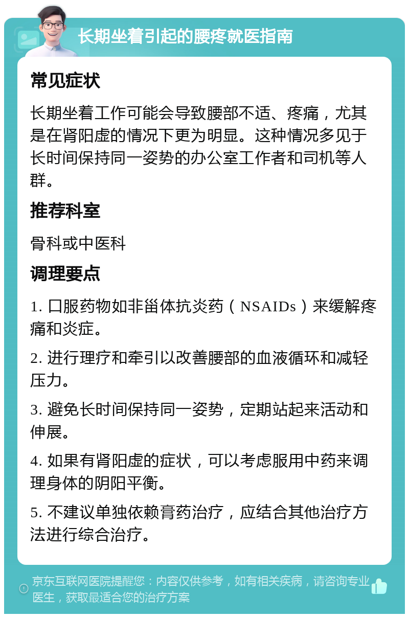 长期坐着引起的腰疼就医指南 常见症状 长期坐着工作可能会导致腰部不适、疼痛，尤其是在肾阳虚的情况下更为明显。这种情况多见于长时间保持同一姿势的办公室工作者和司机等人群。 推荐科室 骨科或中医科 调理要点 1. 口服药物如非甾体抗炎药（NSAIDs）来缓解疼痛和炎症。 2. 进行理疗和牵引以改善腰部的血液循环和减轻压力。 3. 避免长时间保持同一姿势，定期站起来活动和伸展。 4. 如果有肾阳虚的症状，可以考虑服用中药来调理身体的阴阳平衡。 5. 不建议单独依赖膏药治疗，应结合其他治疗方法进行综合治疗。