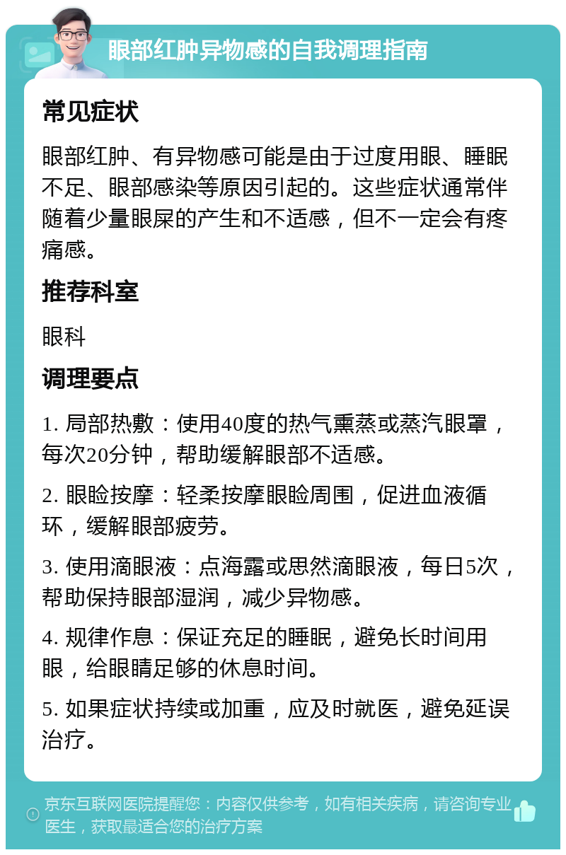 眼部红肿异物感的自我调理指南 常见症状 眼部红肿、有异物感可能是由于过度用眼、睡眠不足、眼部感染等原因引起的。这些症状通常伴随着少量眼屎的产生和不适感，但不一定会有疼痛感。 推荐科室 眼科 调理要点 1. 局部热敷：使用40度的热气熏蒸或蒸汽眼罩，每次20分钟，帮助缓解眼部不适感。 2. 眼睑按摩：轻柔按摩眼睑周围，促进血液循环，缓解眼部疲劳。 3. 使用滴眼液：点海露或思然滴眼液，每日5次，帮助保持眼部湿润，减少异物感。 4. 规律作息：保证充足的睡眠，避免长时间用眼，给眼睛足够的休息时间。 5. 如果症状持续或加重，应及时就医，避免延误治疗。