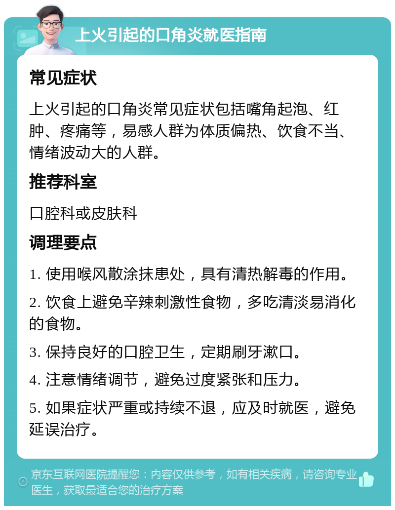 上火引起的口角炎就医指南 常见症状 上火引起的口角炎常见症状包括嘴角起泡、红肿、疼痛等，易感人群为体质偏热、饮食不当、情绪波动大的人群。 推荐科室 口腔科或皮肤科 调理要点 1. 使用喉风散涂抹患处，具有清热解毒的作用。 2. 饮食上避免辛辣刺激性食物，多吃清淡易消化的食物。 3. 保持良好的口腔卫生，定期刷牙漱口。 4. 注意情绪调节，避免过度紧张和压力。 5. 如果症状严重或持续不退，应及时就医，避免延误治疗。