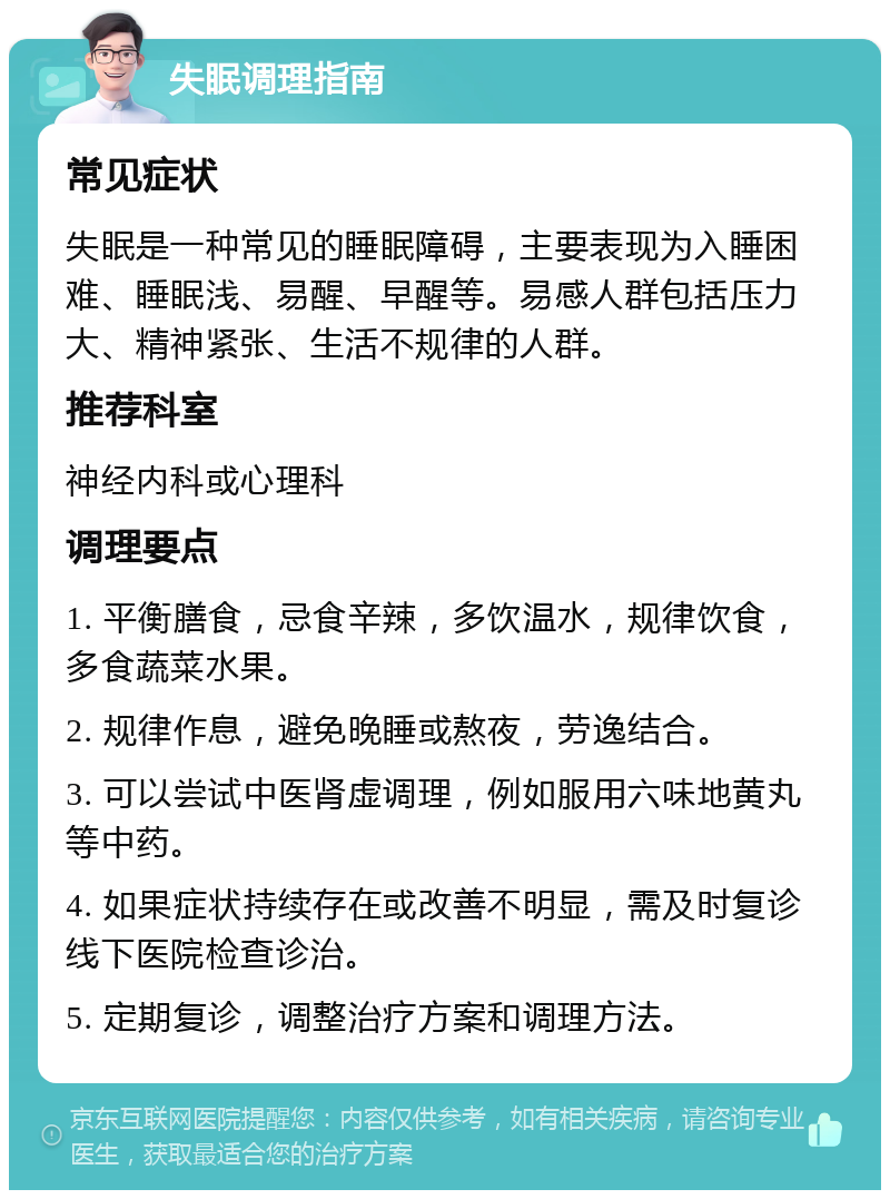 失眠调理指南 常见症状 失眠是一种常见的睡眠障碍，主要表现为入睡困难、睡眠浅、易醒、早醒等。易感人群包括压力大、精神紧张、生活不规律的人群。 推荐科室 神经内科或心理科 调理要点 1. 平衡膳食，忌食辛辣，多饮温水，规律饮食，多食蔬菜水果。 2. 规律作息，避免晚睡或熬夜，劳逸结合。 3. 可以尝试中医肾虚调理，例如服用六味地黄丸等中药。 4. 如果症状持续存在或改善不明显，需及时复诊线下医院检查诊治。 5. 定期复诊，调整治疗方案和调理方法。