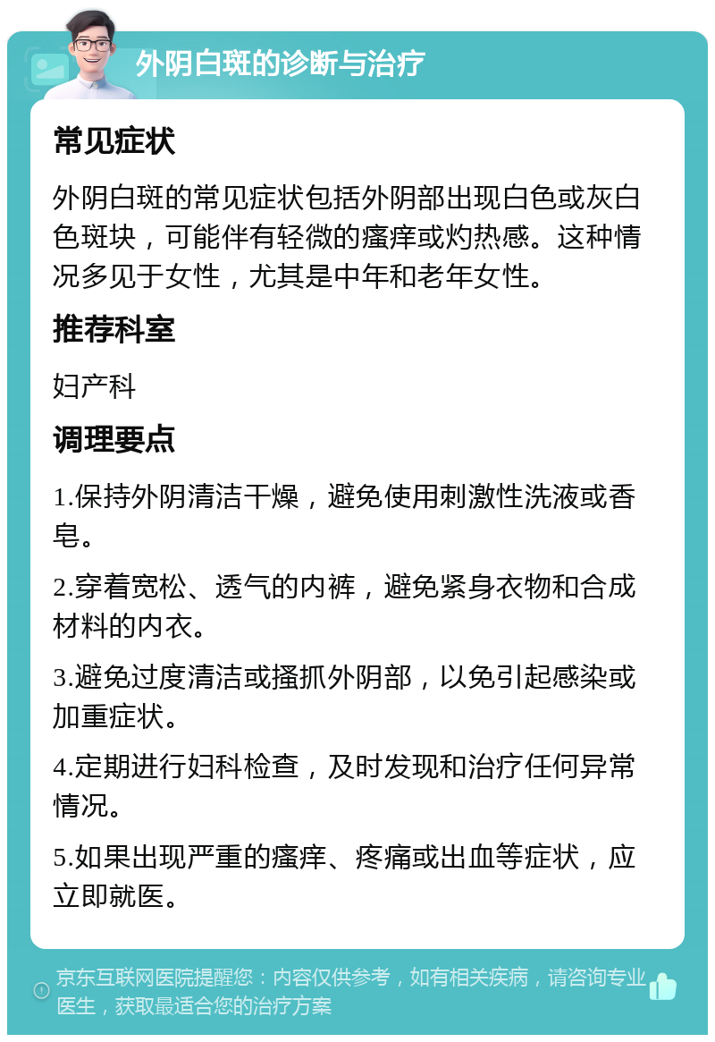 外阴白斑的诊断与治疗 常见症状 外阴白斑的常见症状包括外阴部出现白色或灰白色斑块，可能伴有轻微的瘙痒或灼热感。这种情况多见于女性，尤其是中年和老年女性。 推荐科室 妇产科 调理要点 1.保持外阴清洁干燥，避免使用刺激性洗液或香皂。 2.穿着宽松、透气的内裤，避免紧身衣物和合成材料的内衣。 3.避免过度清洁或搔抓外阴部，以免引起感染或加重症状。 4.定期进行妇科检查，及时发现和治疗任何异常情况。 5.如果出现严重的瘙痒、疼痛或出血等症状，应立即就医。