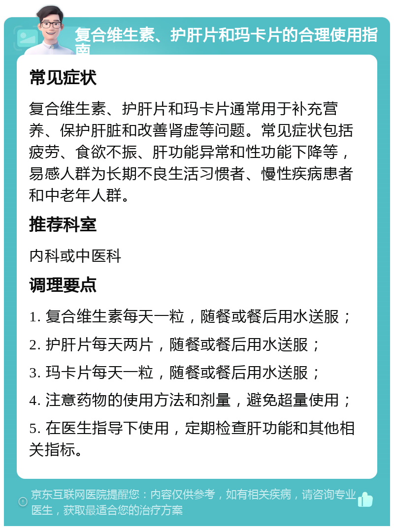 复合维生素、护肝片和玛卡片的合理使用指南 常见症状 复合维生素、护肝片和玛卡片通常用于补充营养、保护肝脏和改善肾虚等问题。常见症状包括疲劳、食欲不振、肝功能异常和性功能下降等，易感人群为长期不良生活习惯者、慢性疾病患者和中老年人群。 推荐科室 内科或中医科 调理要点 1. 复合维生素每天一粒，随餐或餐后用水送服； 2. 护肝片每天两片，随餐或餐后用水送服； 3. 玛卡片每天一粒，随餐或餐后用水送服； 4. 注意药物的使用方法和剂量，避免超量使用； 5. 在医生指导下使用，定期检查肝功能和其他相关指标。