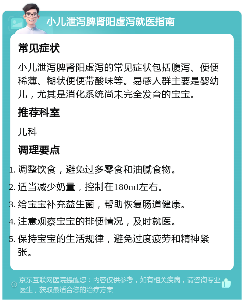 小儿泄泻脾肾阳虚泻就医指南 常见症状 小儿泄泻脾肾阳虚泻的常见症状包括腹泻、便便稀薄、糊状便便带酸味等。易感人群主要是婴幼儿，尤其是消化系统尚未完全发育的宝宝。 推荐科室 儿科 调理要点 调整饮食，避免过多零食和油腻食物。 适当减少奶量，控制在180ml左右。 给宝宝补充益生菌，帮助恢复肠道健康。 注意观察宝宝的排便情况，及时就医。 保持宝宝的生活规律，避免过度疲劳和精神紧张。