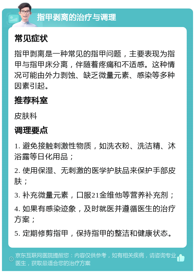 指甲剥离的治疗与调理 常见症状 指甲剥离是一种常见的指甲问题，主要表现为指甲与指甲床分离，伴随着疼痛和不适感。这种情况可能由外力剥蚀、缺乏微量元素、感染等多种因素引起。 推荐科室 皮肤科 调理要点 1. 避免接触刺激性物质，如洗衣粉、洗洁精、沐浴露等日化用品； 2. 使用保湿、无刺激的医学护肤品来保护手部皮肤； 3. 补充微量元素，口服21金维他等营养补充剂； 4. 如果有感染迹象，及时就医并遵循医生的治疗方案； 5. 定期修剪指甲，保持指甲的整洁和健康状态。