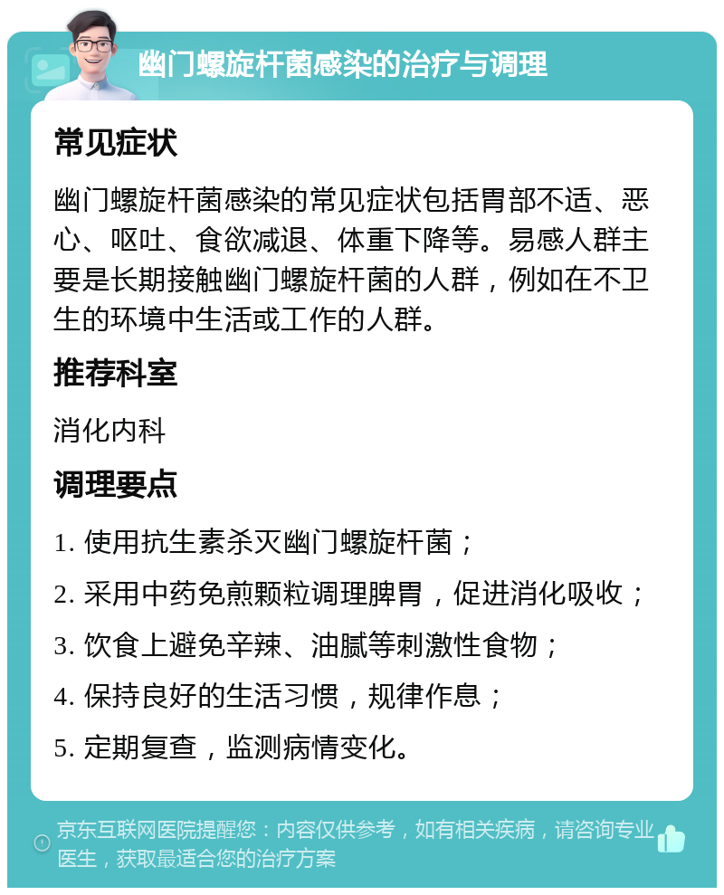 幽门螺旋杆菌感染的治疗与调理 常见症状 幽门螺旋杆菌感染的常见症状包括胃部不适、恶心、呕吐、食欲减退、体重下降等。易感人群主要是长期接触幽门螺旋杆菌的人群，例如在不卫生的环境中生活或工作的人群。 推荐科室 消化内科 调理要点 1. 使用抗生素杀灭幽门螺旋杆菌； 2. 采用中药免煎颗粒调理脾胃，促进消化吸收； 3. 饮食上避免辛辣、油腻等刺激性食物； 4. 保持良好的生活习惯，规律作息； 5. 定期复查，监测病情变化。