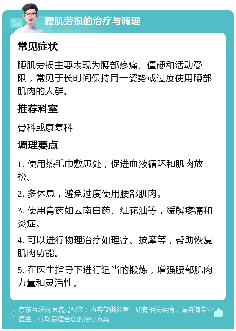 腰肌劳损的治疗与调理 常见症状 腰肌劳损主要表现为腰部疼痛、僵硬和活动受限，常见于长时间保持同一姿势或过度使用腰部肌肉的人群。 推荐科室 骨科或康复科 调理要点 1. 使用热毛巾敷患处，促进血液循环和肌肉放松。 2. 多休息，避免过度使用腰部肌肉。 3. 使用膏药如云南白药、红花油等，缓解疼痛和炎症。 4. 可以进行物理治疗如理疗、按摩等，帮助恢复肌肉功能。 5. 在医生指导下进行适当的锻炼，增强腰部肌肉力量和灵活性。