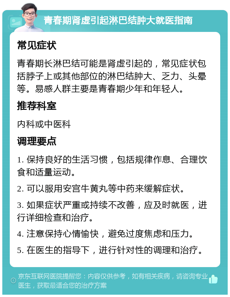 青春期肾虚引起淋巴结肿大就医指南 常见症状 青春期长淋巴结可能是肾虚引起的，常见症状包括脖子上或其他部位的淋巴结肿大、乏力、头晕等。易感人群主要是青春期少年和年轻人。 推荐科室 内科或中医科 调理要点 1. 保持良好的生活习惯，包括规律作息、合理饮食和适量运动。 2. 可以服用安宫牛黄丸等中药来缓解症状。 3. 如果症状严重或持续不改善，应及时就医，进行详细检查和治疗。 4. 注意保持心情愉快，避免过度焦虑和压力。 5. 在医生的指导下，进行针对性的调理和治疗。