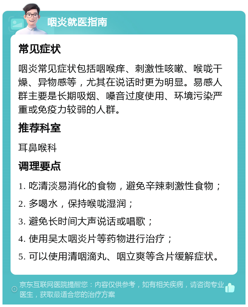 咽炎就医指南 常见症状 咽炎常见症状包括咽喉痒、刺激性咳嗽、喉咙干燥、异物感等，尤其在说话时更为明显。易感人群主要是长期吸烟、嗓音过度使用、环境污染严重或免疫力较弱的人群。 推荐科室 耳鼻喉科 调理要点 1. 吃清淡易消化的食物，避免辛辣刺激性食物； 2. 多喝水，保持喉咙湿润； 3. 避免长时间大声说话或唱歌； 4. 使用吴太咽炎片等药物进行治疗； 5. 可以使用清咽滴丸、咽立爽等含片缓解症状。