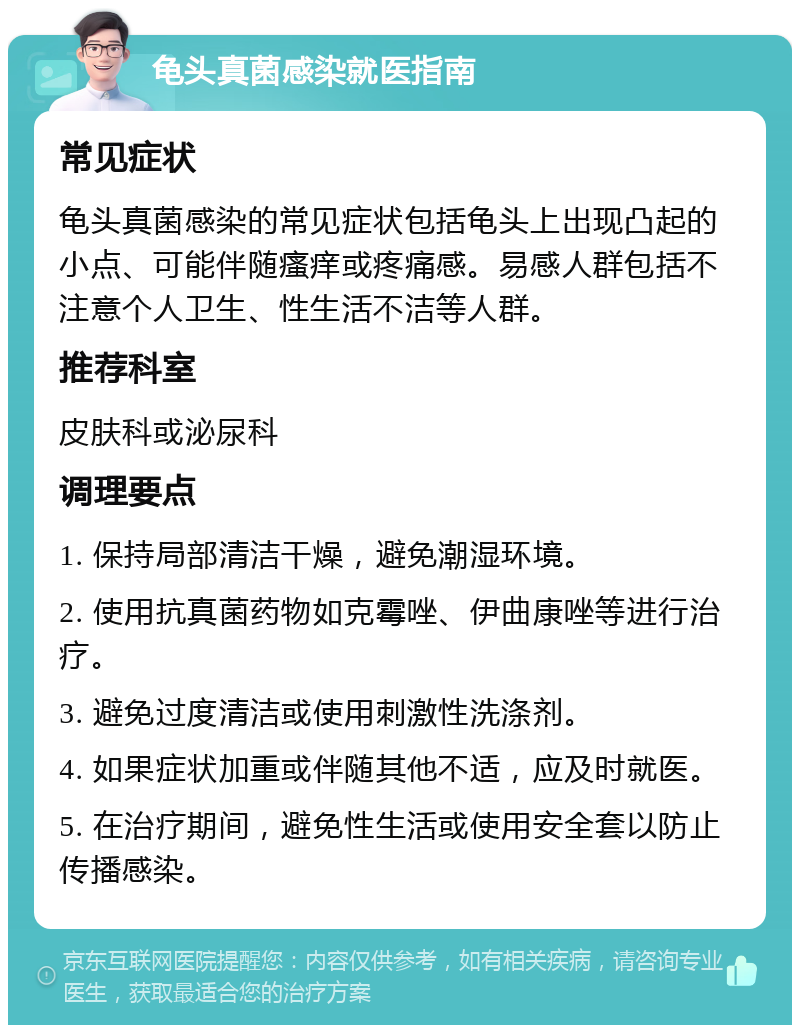 龟头真菌感染就医指南 常见症状 龟头真菌感染的常见症状包括龟头上出现凸起的小点、可能伴随瘙痒或疼痛感。易感人群包括不注意个人卫生、性生活不洁等人群。 推荐科室 皮肤科或泌尿科 调理要点 1. 保持局部清洁干燥，避免潮湿环境。 2. 使用抗真菌药物如克霉唑、伊曲康唑等进行治疗。 3. 避免过度清洁或使用刺激性洗涤剂。 4. 如果症状加重或伴随其他不适，应及时就医。 5. 在治疗期间，避免性生活或使用安全套以防止传播感染。