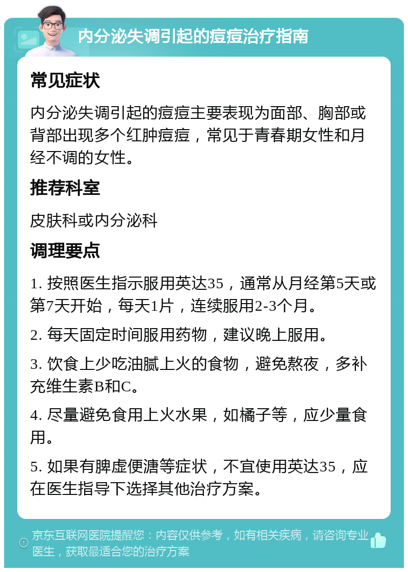 内分泌失调引起的痘痘治疗指南 常见症状 内分泌失调引起的痘痘主要表现为面部、胸部或背部出现多个红肿痘痘，常见于青春期女性和月经不调的女性。 推荐科室 皮肤科或内分泌科 调理要点 1. 按照医生指示服用英达35，通常从月经第5天或第7天开始，每天1片，连续服用2-3个月。 2. 每天固定时间服用药物，建议晚上服用。 3. 饮食上少吃油腻上火的食物，避免熬夜，多补充维生素B和C。 4. 尽量避免食用上火水果，如橘子等，应少量食用。 5. 如果有脾虚便溏等症状，不宜使用英达35，应在医生指导下选择其他治疗方案。