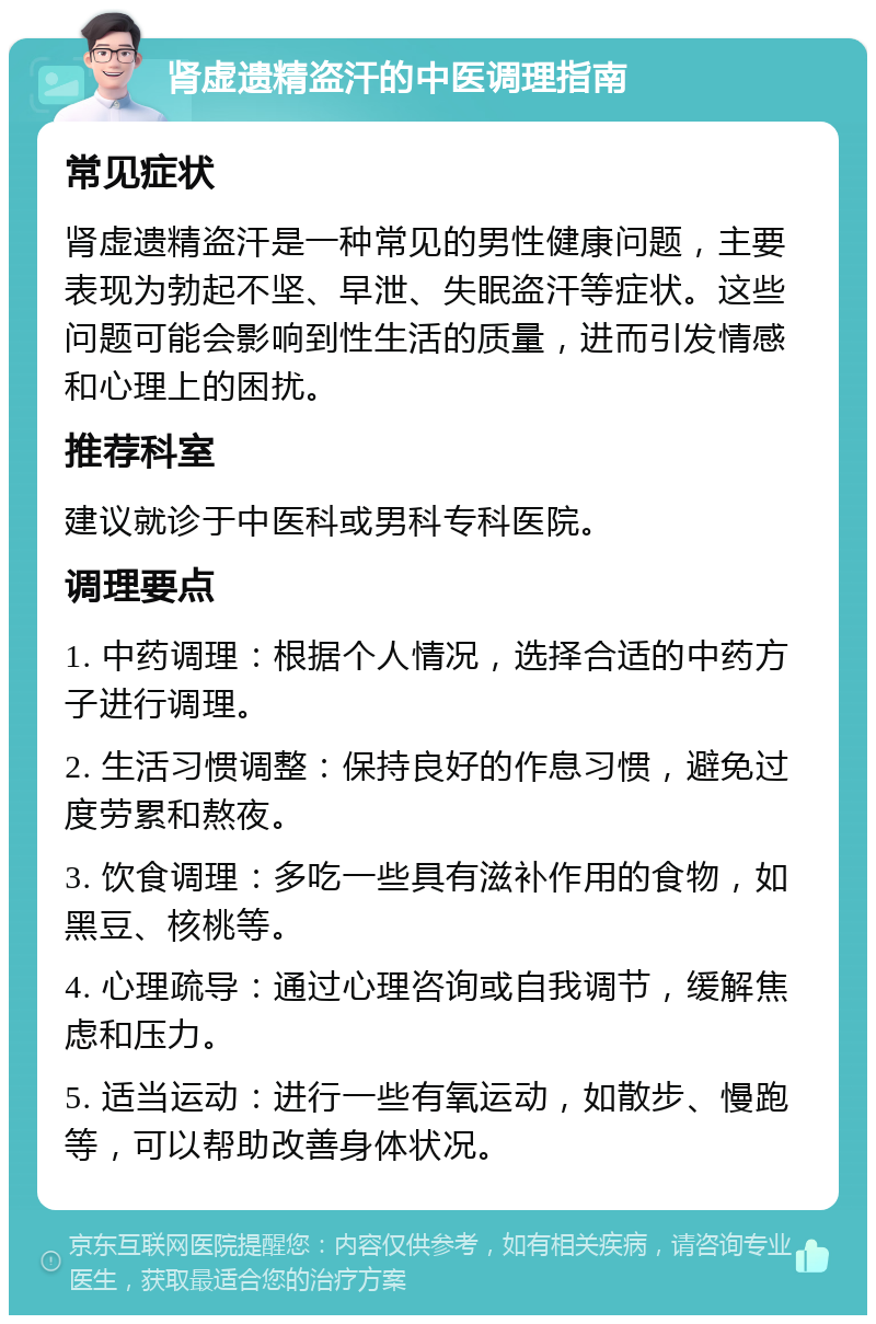 肾虚遗精盗汗的中医调理指南 常见症状 肾虚遗精盗汗是一种常见的男性健康问题，主要表现为勃起不坚、早泄、失眠盗汗等症状。这些问题可能会影响到性生活的质量，进而引发情感和心理上的困扰。 推荐科室 建议就诊于中医科或男科专科医院。 调理要点 1. 中药调理：根据个人情况，选择合适的中药方子进行调理。 2. 生活习惯调整：保持良好的作息习惯，避免过度劳累和熬夜。 3. 饮食调理：多吃一些具有滋补作用的食物，如黑豆、核桃等。 4. 心理疏导：通过心理咨询或自我调节，缓解焦虑和压力。 5. 适当运动：进行一些有氧运动，如散步、慢跑等，可以帮助改善身体状况。