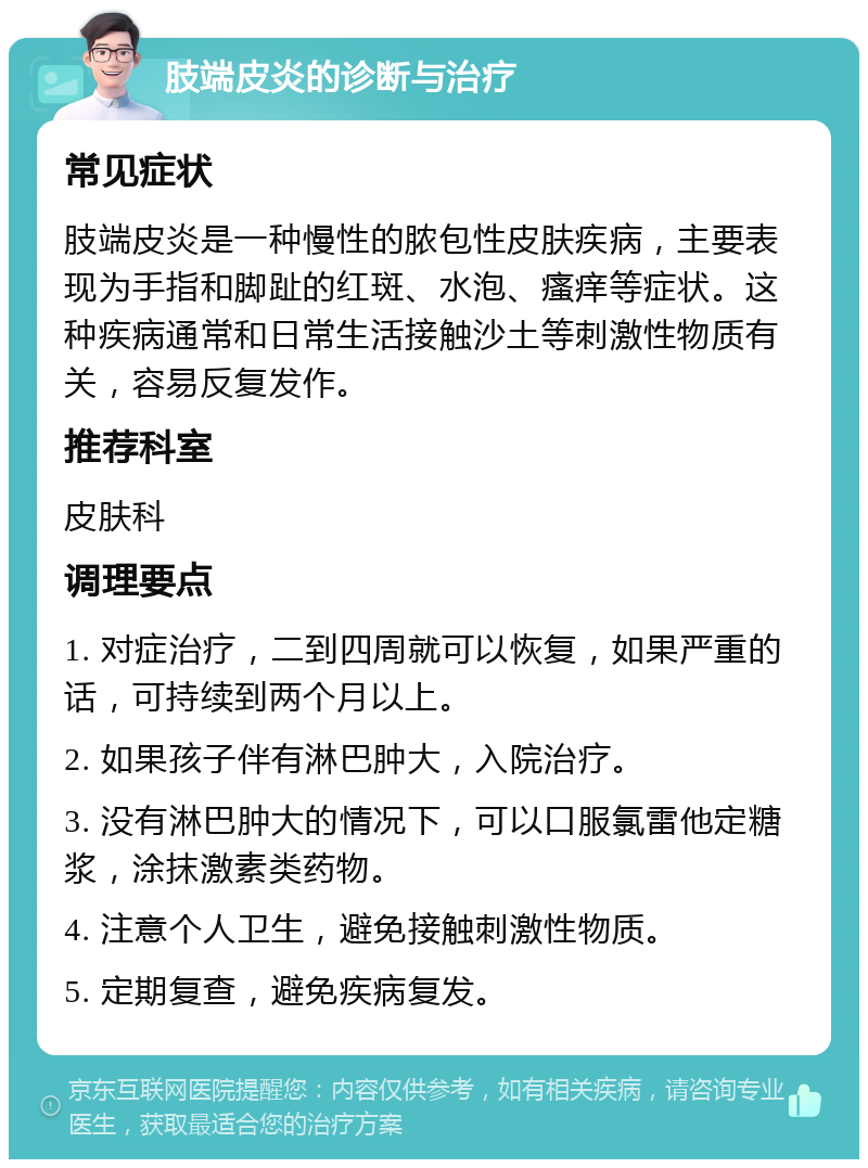 肢端皮炎的诊断与治疗 常见症状 肢端皮炎是一种慢性的脓包性皮肤疾病，主要表现为手指和脚趾的红斑、水泡、瘙痒等症状。这种疾病通常和日常生活接触沙土等刺激性物质有关，容易反复发作。 推荐科室 皮肤科 调理要点 1. 对症治疗，二到四周就可以恢复，如果严重的话，可持续到两个月以上。 2. 如果孩子伴有淋巴肿大，入院治疗。 3. 没有淋巴肿大的情况下，可以口服氯雷他定糖浆，涂抹激素类药物。 4. 注意个人卫生，避免接触刺激性物质。 5. 定期复查，避免疾病复发。