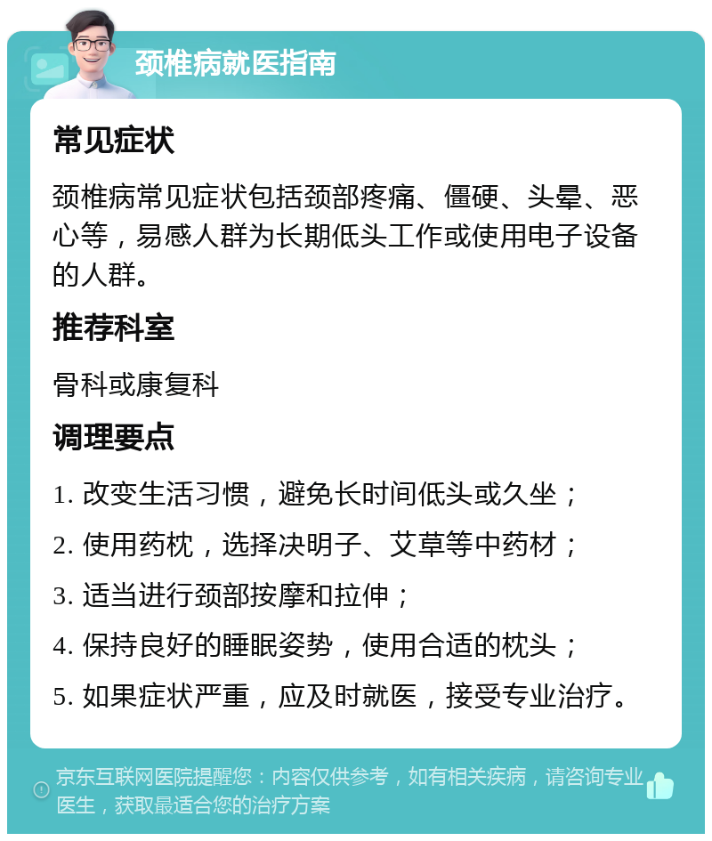 颈椎病就医指南 常见症状 颈椎病常见症状包括颈部疼痛、僵硬、头晕、恶心等，易感人群为长期低头工作或使用电子设备的人群。 推荐科室 骨科或康复科 调理要点 1. 改变生活习惯，避免长时间低头或久坐； 2. 使用药枕，选择决明子、艾草等中药材； 3. 适当进行颈部按摩和拉伸； 4. 保持良好的睡眠姿势，使用合适的枕头； 5. 如果症状严重，应及时就医，接受专业治疗。