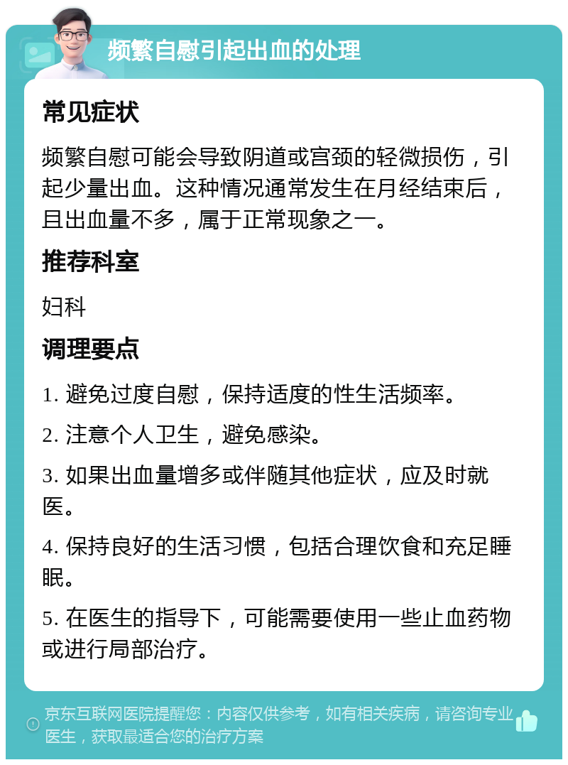 频繁自慰引起出血的处理 常见症状 频繁自慰可能会导致阴道或宫颈的轻微损伤，引起少量出血。这种情况通常发生在月经结束后，且出血量不多，属于正常现象之一。 推荐科室 妇科 调理要点 1. 避免过度自慰，保持适度的性生活频率。 2. 注意个人卫生，避免感染。 3. 如果出血量增多或伴随其他症状，应及时就医。 4. 保持良好的生活习惯，包括合理饮食和充足睡眠。 5. 在医生的指导下，可能需要使用一些止血药物或进行局部治疗。