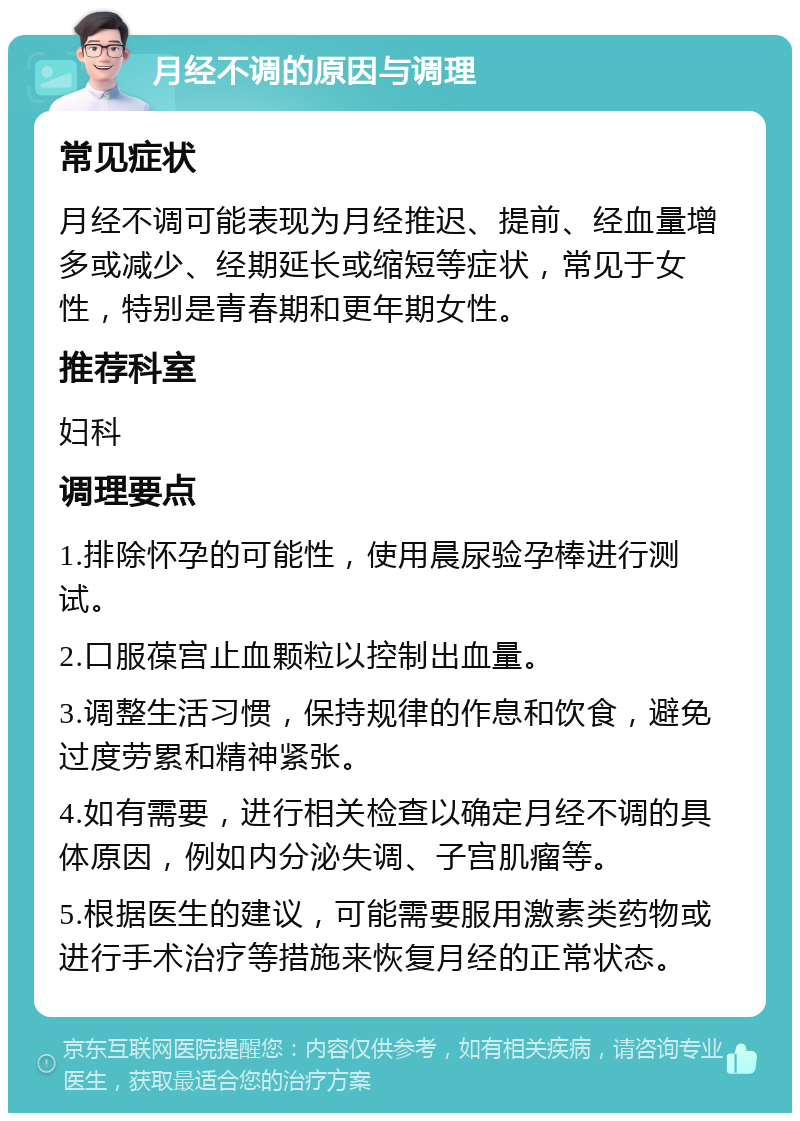 月经不调的原因与调理 常见症状 月经不调可能表现为月经推迟、提前、经血量增多或减少、经期延长或缩短等症状，常见于女性，特别是青春期和更年期女性。 推荐科室 妇科 调理要点 1.排除怀孕的可能性，使用晨尿验孕棒进行测试。 2.口服葆宫止血颗粒以控制出血量。 3.调整生活习惯，保持规律的作息和饮食，避免过度劳累和精神紧张。 4.如有需要，进行相关检查以确定月经不调的具体原因，例如内分泌失调、子宫肌瘤等。 5.根据医生的建议，可能需要服用激素类药物或进行手术治疗等措施来恢复月经的正常状态。