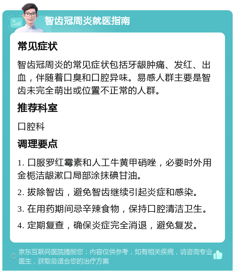 智齿冠周炎就医指南 常见症状 智齿冠周炎的常见症状包括牙龈肿痛、发红、出血，伴随着口臭和口腔异味。易感人群主要是智齿未完全萌出或位置不正常的人群。 推荐科室 口腔科 调理要点 1. 口服罗红霉素和人工牛黄甲硝唑，必要时外用金栀洁龈漱口局部涂抹碘甘油。 2. 拔除智齿，避免智齿继续引起炎症和感染。 3. 在用药期间忌辛辣食物，保持口腔清洁卫生。 4. 定期复查，确保炎症完全消退，避免复发。