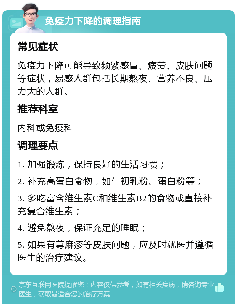 免疫力下降的调理指南 常见症状 免疫力下降可能导致频繁感冒、疲劳、皮肤问题等症状，易感人群包括长期熬夜、营养不良、压力大的人群。 推荐科室 内科或免疫科 调理要点 1. 加强锻炼，保持良好的生活习惯； 2. 补充高蛋白食物，如牛初乳粉、蛋白粉等； 3. 多吃富含维生素C和维生素B2的食物或直接补充复合维生素； 4. 避免熬夜，保证充足的睡眠； 5. 如果有荨麻疹等皮肤问题，应及时就医并遵循医生的治疗建议。