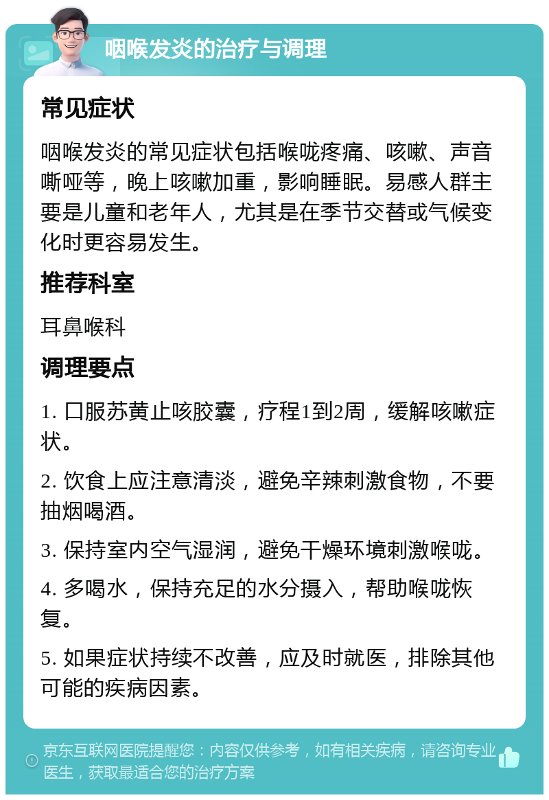 咽喉发炎的治疗与调理 常见症状 咽喉发炎的常见症状包括喉咙疼痛、咳嗽、声音嘶哑等，晚上咳嗽加重，影响睡眠。易感人群主要是儿童和老年人，尤其是在季节交替或气候变化时更容易发生。 推荐科室 耳鼻喉科 调理要点 1. 口服苏黄止咳胶囊，疗程1到2周，缓解咳嗽症状。 2. 饮食上应注意清淡，避免辛辣刺激食物，不要抽烟喝酒。 3. 保持室内空气湿润，避免干燥环境刺激喉咙。 4. 多喝水，保持充足的水分摄入，帮助喉咙恢复。 5. 如果症状持续不改善，应及时就医，排除其他可能的疾病因素。