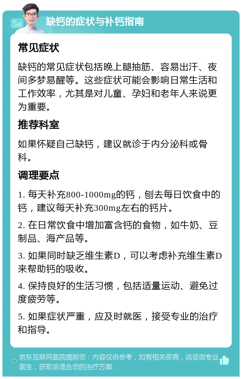 缺钙的症状与补钙指南 常见症状 缺钙的常见症状包括晚上腿抽筋、容易出汗、夜间多梦易醒等。这些症状可能会影响日常生活和工作效率，尤其是对儿童、孕妇和老年人来说更为重要。 推荐科室 如果怀疑自己缺钙，建议就诊于内分泌科或骨科。 调理要点 1. 每天补充800-1000mg的钙，刨去每日饮食中的钙，建议每天补充300mg左右的钙片。 2. 在日常饮食中增加富含钙的食物，如牛奶、豆制品、海产品等。 3. 如果同时缺乏维生素D，可以考虑补充维生素D来帮助钙的吸收。 4. 保持良好的生活习惯，包括适量运动、避免过度疲劳等。 5. 如果症状严重，应及时就医，接受专业的治疗和指导。