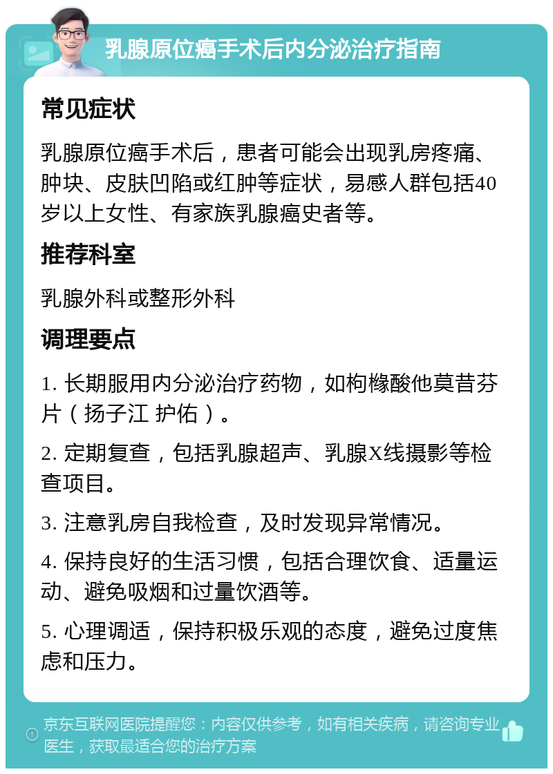 乳腺原位癌手术后内分泌治疗指南 常见症状 乳腺原位癌手术后，患者可能会出现乳房疼痛、肿块、皮肤凹陷或红肿等症状，易感人群包括40岁以上女性、有家族乳腺癌史者等。 推荐科室 乳腺外科或整形外科 调理要点 1. 长期服用内分泌治疗药物，如枸橼酸他莫昔芬片（扬子江 护佑）。 2. 定期复查，包括乳腺超声、乳腺X线摄影等检查项目。 3. 注意乳房自我检查，及时发现异常情况。 4. 保持良好的生活习惯，包括合理饮食、适量运动、避免吸烟和过量饮酒等。 5. 心理调适，保持积极乐观的态度，避免过度焦虑和压力。