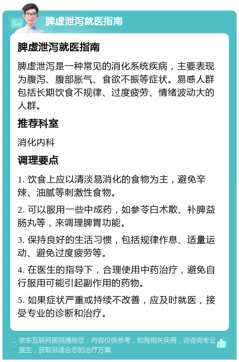 脾虚泄泻就医指南 脾虚泄泻就医指南 脾虚泄泻是一种常见的消化系统疾病，主要表现为腹泻、腹部胀气、食欲不振等症状。易感人群包括长期饮食不规律、过度疲劳、情绪波动大的人群。 推荐科室 消化内科 调理要点 1. 饮食上应以清淡易消化的食物为主，避免辛辣、油腻等刺激性食物。 2. 可以服用一些中成药，如参苓白术散、补脾益肠丸等，来调理脾胃功能。 3. 保持良好的生活习惯，包括规律作息、适量运动、避免过度疲劳等。 4. 在医生的指导下，合理使用中药治疗，避免自行服用可能引起副作用的药物。 5. 如果症状严重或持续不改善，应及时就医，接受专业的诊断和治疗。