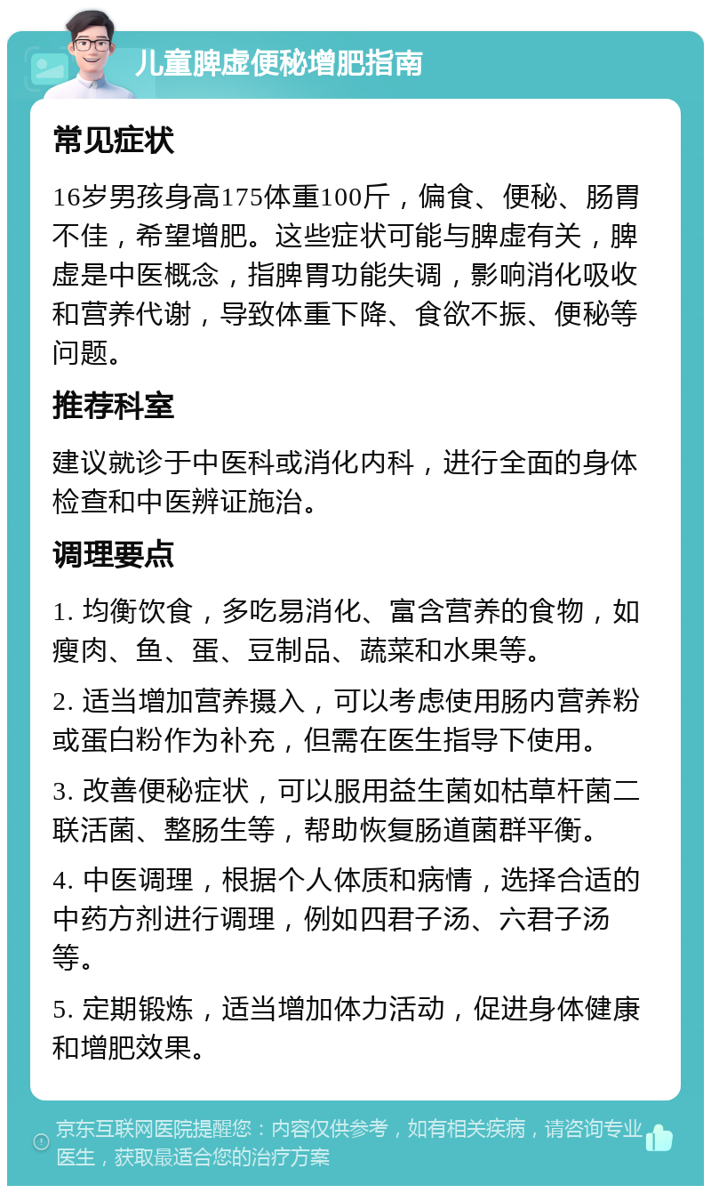 儿童脾虚便秘增肥指南 常见症状 16岁男孩身高175体重100斤，偏食、便秘、肠胃不佳，希望增肥。这些症状可能与脾虚有关，脾虚是中医概念，指脾胃功能失调，影响消化吸收和营养代谢，导致体重下降、食欲不振、便秘等问题。 推荐科室 建议就诊于中医科或消化内科，进行全面的身体检查和中医辨证施治。 调理要点 1. 均衡饮食，多吃易消化、富含营养的食物，如瘦肉、鱼、蛋、豆制品、蔬菜和水果等。 2. 适当增加营养摄入，可以考虑使用肠内营养粉或蛋白粉作为补充，但需在医生指导下使用。 3. 改善便秘症状，可以服用益生菌如枯草杆菌二联活菌、整肠生等，帮助恢复肠道菌群平衡。 4. 中医调理，根据个人体质和病情，选择合适的中药方剂进行调理，例如四君子汤、六君子汤等。 5. 定期锻炼，适当增加体力活动，促进身体健康和增肥效果。