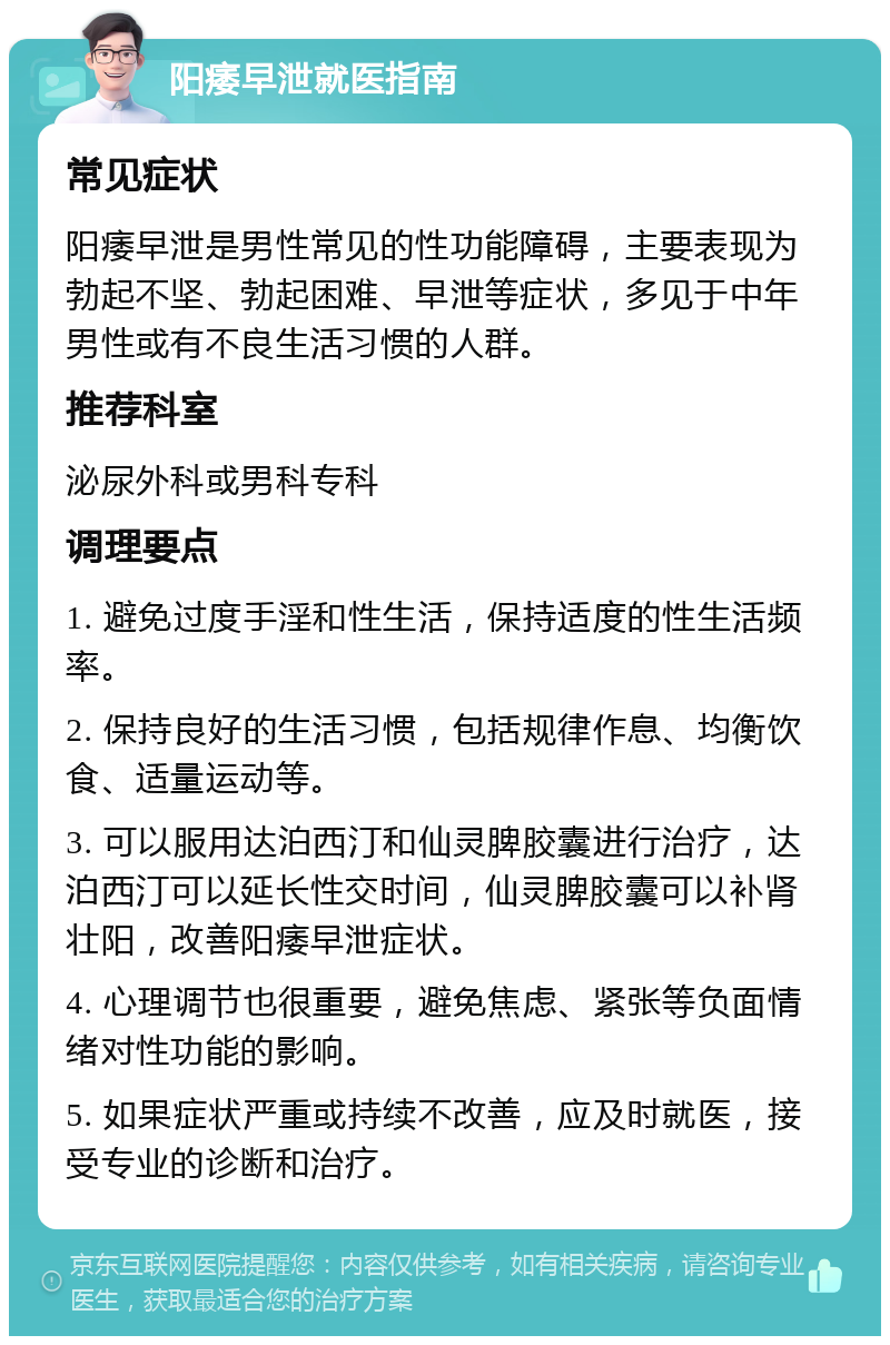 阳痿早泄就医指南 常见症状 阳痿早泄是男性常见的性功能障碍，主要表现为勃起不坚、勃起困难、早泄等症状，多见于中年男性或有不良生活习惯的人群。 推荐科室 泌尿外科或男科专科 调理要点 1. 避免过度手淫和性生活，保持适度的性生活频率。 2. 保持良好的生活习惯，包括规律作息、均衡饮食、适量运动等。 3. 可以服用达泊西汀和仙灵脾胶囊进行治疗，达泊西汀可以延长性交时间，仙灵脾胶囊可以补肾壮阳，改善阳痿早泄症状。 4. 心理调节也很重要，避免焦虑、紧张等负面情绪对性功能的影响。 5. 如果症状严重或持续不改善，应及时就医，接受专业的诊断和治疗。