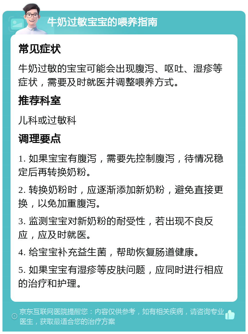 牛奶过敏宝宝的喂养指南 常见症状 牛奶过敏的宝宝可能会出现腹泻、呕吐、湿疹等症状，需要及时就医并调整喂养方式。 推荐科室 儿科或过敏科 调理要点 1. 如果宝宝有腹泻，需要先控制腹泻，待情况稳定后再转换奶粉。 2. 转换奶粉时，应逐渐添加新奶粉，避免直接更换，以免加重腹泻。 3. 监测宝宝对新奶粉的耐受性，若出现不良反应，应及时就医。 4. 给宝宝补充益生菌，帮助恢复肠道健康。 5. 如果宝宝有湿疹等皮肤问题，应同时进行相应的治疗和护理。