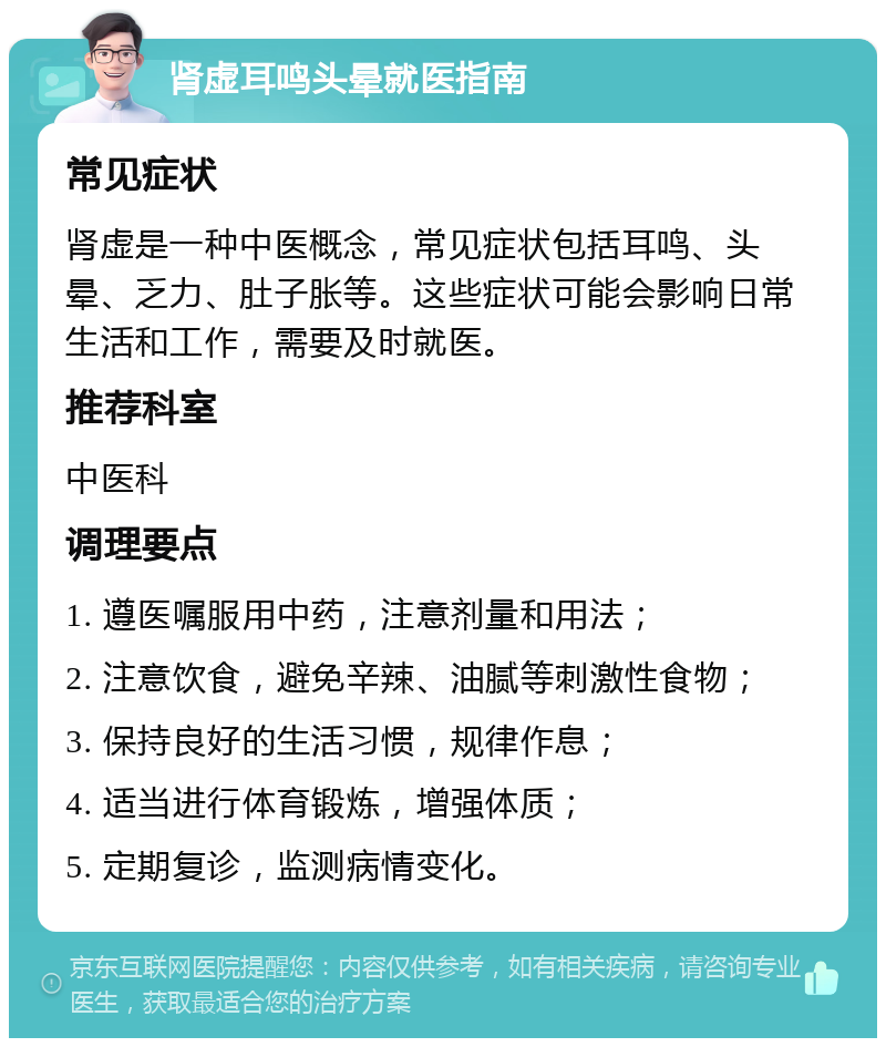 肾虚耳鸣头晕就医指南 常见症状 肾虚是一种中医概念，常见症状包括耳鸣、头晕、乏力、肚子胀等。这些症状可能会影响日常生活和工作，需要及时就医。 推荐科室 中医科 调理要点 1. 遵医嘱服用中药，注意剂量和用法； 2. 注意饮食，避免辛辣、油腻等刺激性食物； 3. 保持良好的生活习惯，规律作息； 4. 适当进行体育锻炼，增强体质； 5. 定期复诊，监测病情变化。