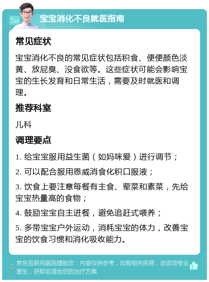 宝宝消化不良就医指南 常见症状 宝宝消化不良的常见症状包括积食、便便颜色淡黄、放屁臭、没食欲等。这些症状可能会影响宝宝的生长发育和日常生活，需要及时就医和调理。 推荐科室 儿科 调理要点 1. 给宝宝服用益生菌（如妈咪爱）进行调节； 2. 可以配合服用恩威消食化积口服液； 3. 饮食上要注意每餐有主食、荤菜和素菜，先给宝宝热量高的食物； 4. 鼓励宝宝自主进餐，避免追赶式喂养； 5. 多带宝宝户外运动，消耗宝宝的体力，改善宝宝的饮食习惯和消化吸收能力。