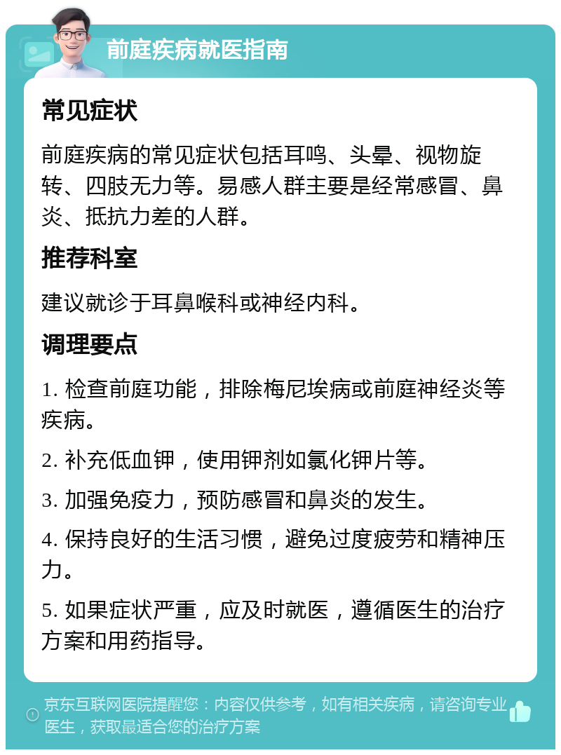 前庭疾病就医指南 常见症状 前庭疾病的常见症状包括耳鸣、头晕、视物旋转、四肢无力等。易感人群主要是经常感冒、鼻炎、抵抗力差的人群。 推荐科室 建议就诊于耳鼻喉科或神经内科。 调理要点 1. 检查前庭功能，排除梅尼埃病或前庭神经炎等疾病。 2. 补充低血钾，使用钾剂如氯化钾片等。 3. 加强免疫力，预防感冒和鼻炎的发生。 4. 保持良好的生活习惯，避免过度疲劳和精神压力。 5. 如果症状严重，应及时就医，遵循医生的治疗方案和用药指导。