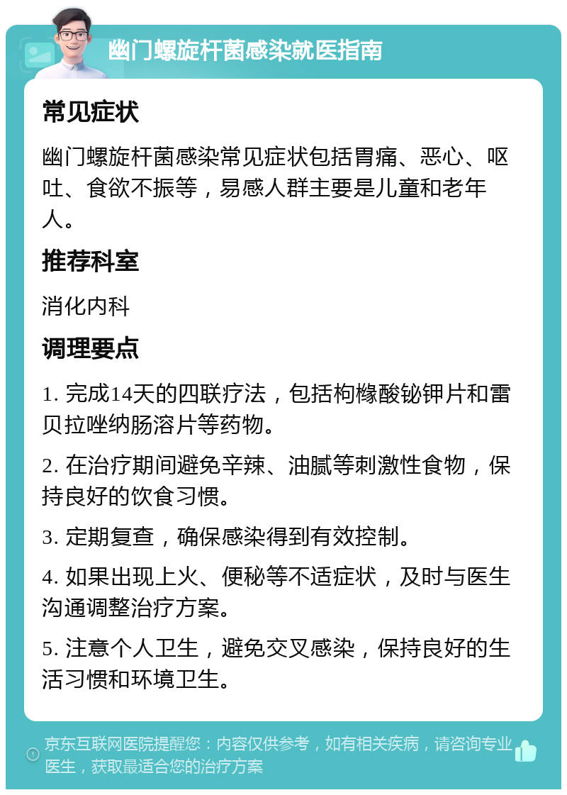 幽门螺旋杆菌感染就医指南 常见症状 幽门螺旋杆菌感染常见症状包括胃痛、恶心、呕吐、食欲不振等，易感人群主要是儿童和老年人。 推荐科室 消化内科 调理要点 1. 完成14天的四联疗法，包括枸橼酸铋钾片和雷贝拉唑纳肠溶片等药物。 2. 在治疗期间避免辛辣、油腻等刺激性食物，保持良好的饮食习惯。 3. 定期复查，确保感染得到有效控制。 4. 如果出现上火、便秘等不适症状，及时与医生沟通调整治疗方案。 5. 注意个人卫生，避免交叉感染，保持良好的生活习惯和环境卫生。