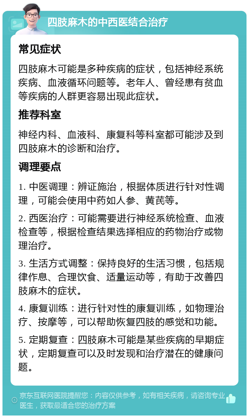 四肢麻木的中西医结合治疗 常见症状 四肢麻木可能是多种疾病的症状，包括神经系统疾病、血液循环问题等。老年人、曾经患有贫血等疾病的人群更容易出现此症状。 推荐科室 神经内科、血液科、康复科等科室都可能涉及到四肢麻木的诊断和治疗。 调理要点 1. 中医调理：辨证施治，根据体质进行针对性调理，可能会使用中药如人参、黄芪等。 2. 西医治疗：可能需要进行神经系统检查、血液检查等，根据检查结果选择相应的药物治疗或物理治疗。 3. 生活方式调整：保持良好的生活习惯，包括规律作息、合理饮食、适量运动等，有助于改善四肢麻木的症状。 4. 康复训练：进行针对性的康复训练，如物理治疗、按摩等，可以帮助恢复四肢的感觉和功能。 5. 定期复查：四肢麻木可能是某些疾病的早期症状，定期复查可以及时发现和治疗潜在的健康问题。