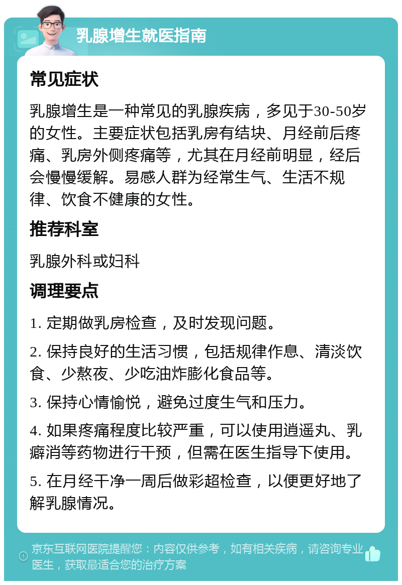 乳腺增生就医指南 常见症状 乳腺增生是一种常见的乳腺疾病，多见于30-50岁的女性。主要症状包括乳房有结块、月经前后疼痛、乳房外侧疼痛等，尤其在月经前明显，经后会慢慢缓解。易感人群为经常生气、生活不规律、饮食不健康的女性。 推荐科室 乳腺外科或妇科 调理要点 1. 定期做乳房检查，及时发现问题。 2. 保持良好的生活习惯，包括规律作息、清淡饮食、少熬夜、少吃油炸膨化食品等。 3. 保持心情愉悦，避免过度生气和压力。 4. 如果疼痛程度比较严重，可以使用逍遥丸、乳癖消等药物进行干预，但需在医生指导下使用。 5. 在月经干净一周后做彩超检查，以便更好地了解乳腺情况。