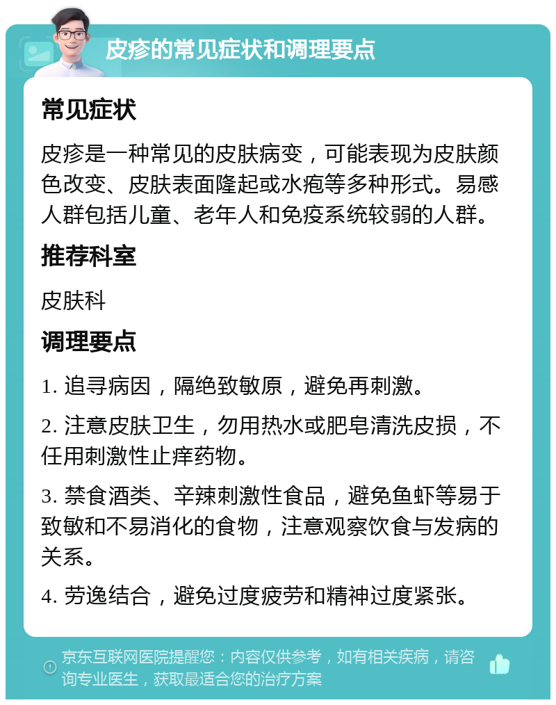 皮疹的常见症状和调理要点 常见症状 皮疹是一种常见的皮肤病变，可能表现为皮肤颜色改变、皮肤表面隆起或水疱等多种形式。易感人群包括儿童、老年人和免疫系统较弱的人群。 推荐科室 皮肤科 调理要点 1. 追寻病因，隔绝致敏原，避免再刺激。 2. 注意皮肤卫生，勿用热水或肥皂清洗皮损，不任用刺激性止痒药物。 3. 禁食酒类、辛辣刺激性食品，避免鱼虾等易于致敏和不易消化的食物，注意观察饮食与发病的关系。 4. 劳逸结合，避免过度疲劳和精神过度紧张。