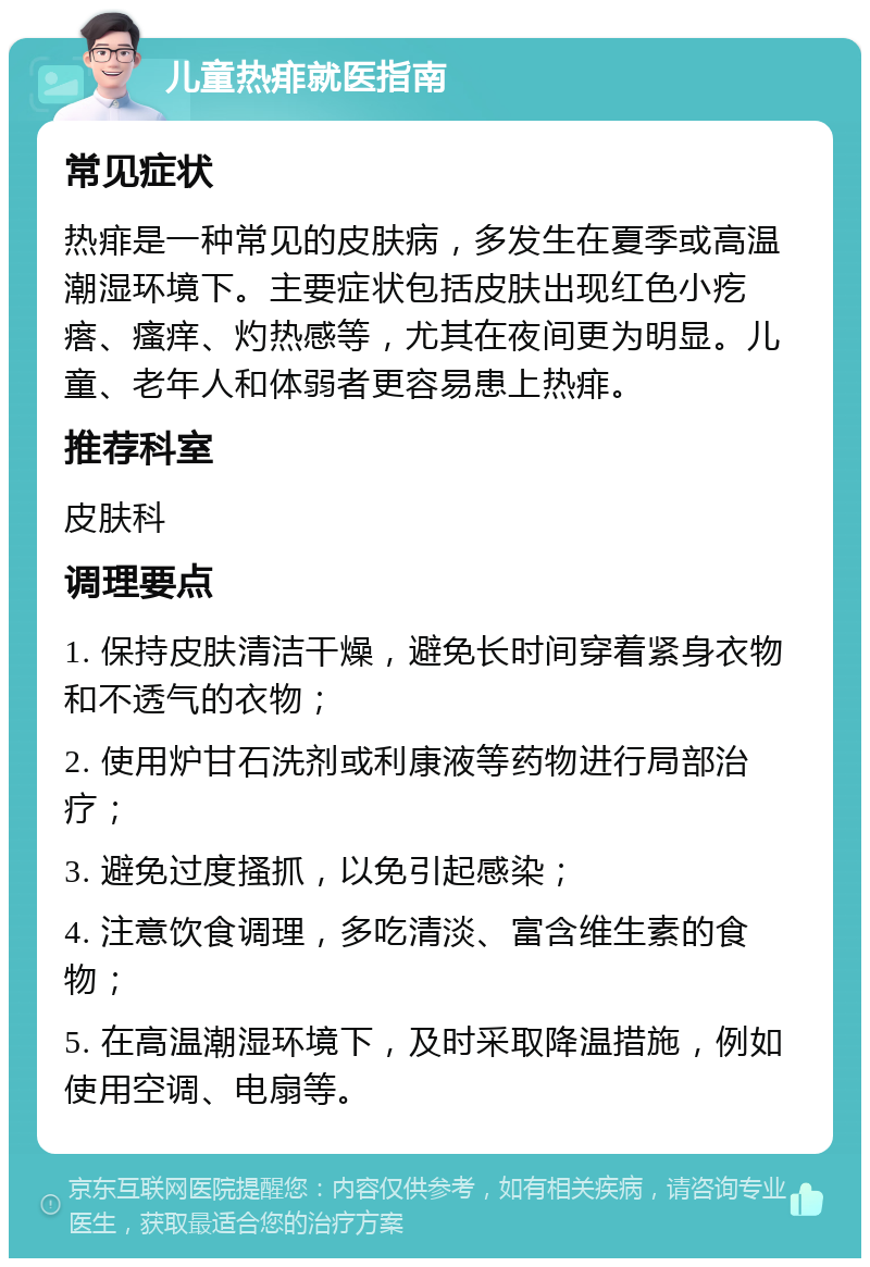 儿童热痱就医指南 常见症状 热痱是一种常见的皮肤病，多发生在夏季或高温潮湿环境下。主要症状包括皮肤出现红色小疙瘩、瘙痒、灼热感等，尤其在夜间更为明显。儿童、老年人和体弱者更容易患上热痱。 推荐科室 皮肤科 调理要点 1. 保持皮肤清洁干燥，避免长时间穿着紧身衣物和不透气的衣物； 2. 使用炉甘石洗剂或利康液等药物进行局部治疗； 3. 避免过度搔抓，以免引起感染； 4. 注意饮食调理，多吃清淡、富含维生素的食物； 5. 在高温潮湿环境下，及时采取降温措施，例如使用空调、电扇等。