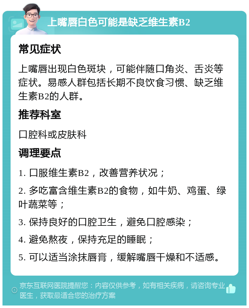 上嘴唇白色可能是缺乏维生素B2 常见症状 上嘴唇出现白色斑块，可能伴随口角炎、舌炎等症状。易感人群包括长期不良饮食习惯、缺乏维生素B2的人群。 推荐科室 口腔科或皮肤科 调理要点 1. 口服维生素B2，改善营养状况； 2. 多吃富含维生素B2的食物，如牛奶、鸡蛋、绿叶蔬菜等； 3. 保持良好的口腔卫生，避免口腔感染； 4. 避免熬夜，保持充足的睡眠； 5. 可以适当涂抹唇膏，缓解嘴唇干燥和不适感。