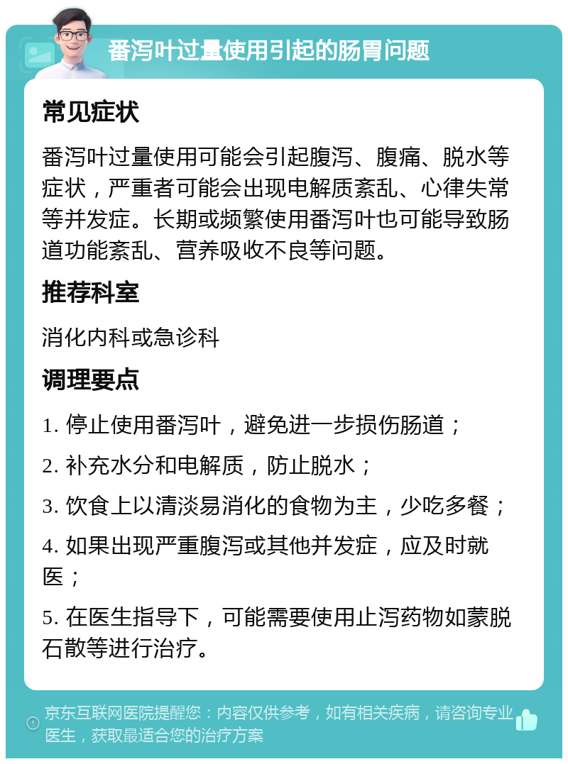 番泻叶过量使用引起的肠胃问题 常见症状 番泻叶过量使用可能会引起腹泻、腹痛、脱水等症状，严重者可能会出现电解质紊乱、心律失常等并发症。长期或频繁使用番泻叶也可能导致肠道功能紊乱、营养吸收不良等问题。 推荐科室 消化内科或急诊科 调理要点 1. 停止使用番泻叶，避免进一步损伤肠道； 2. 补充水分和电解质，防止脱水； 3. 饮食上以清淡易消化的食物为主，少吃多餐； 4. 如果出现严重腹泻或其他并发症，应及时就医； 5. 在医生指导下，可能需要使用止泻药物如蒙脱石散等进行治疗。