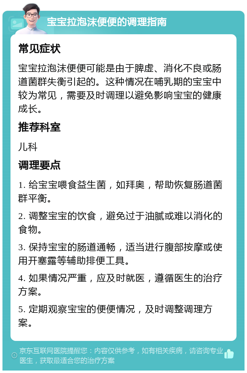 宝宝拉泡沫便便的调理指南 常见症状 宝宝拉泡沫便便可能是由于脾虚、消化不良或肠道菌群失衡引起的。这种情况在哺乳期的宝宝中较为常见，需要及时调理以避免影响宝宝的健康成长。 推荐科室 儿科 调理要点 1. 给宝宝喂食益生菌，如拜奥，帮助恢复肠道菌群平衡。 2. 调整宝宝的饮食，避免过于油腻或难以消化的食物。 3. 保持宝宝的肠道通畅，适当进行腹部按摩或使用开塞露等辅助排便工具。 4. 如果情况严重，应及时就医，遵循医生的治疗方案。 5. 定期观察宝宝的便便情况，及时调整调理方案。