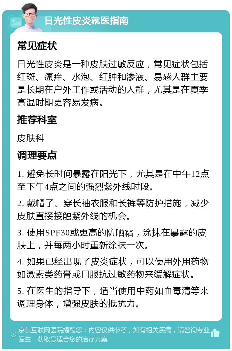 日光性皮炎就医指南 常见症状 日光性皮炎是一种皮肤过敏反应，常见症状包括红斑、瘙痒、水泡、红肿和渗液。易感人群主要是长期在户外工作或活动的人群，尤其是在夏季高温时期更容易发病。 推荐科室 皮肤科 调理要点 1. 避免长时间暴露在阳光下，尤其是在中午12点至下午4点之间的强烈紫外线时段。 2. 戴帽子、穿长袖衣服和长裤等防护措施，减少皮肤直接接触紫外线的机会。 3. 使用SPF30或更高的防晒霜，涂抹在暴露的皮肤上，并每两小时重新涂抹一次。 4. 如果已经出现了皮炎症状，可以使用外用药物如激素类药膏或口服抗过敏药物来缓解症状。 5. 在医生的指导下，适当使用中药如血毒清等来调理身体，增强皮肤的抵抗力。